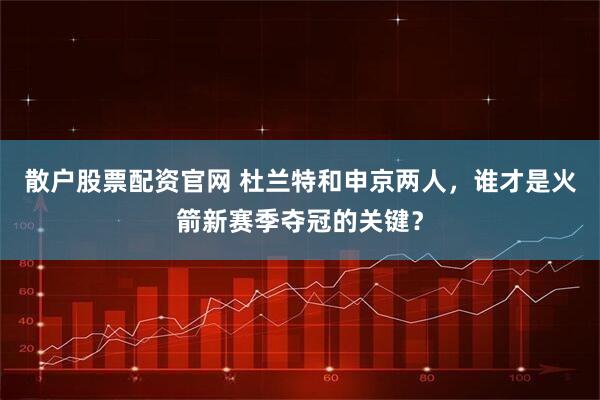 散户股票配资官网 杜兰特和申京两人，谁才是火箭新赛季夺冠的关键？