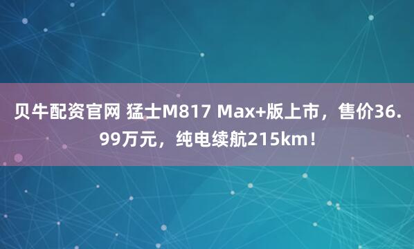 贝牛配资官网 猛士M817 Max+版上市，售价36.99万元，纯电续航215km！