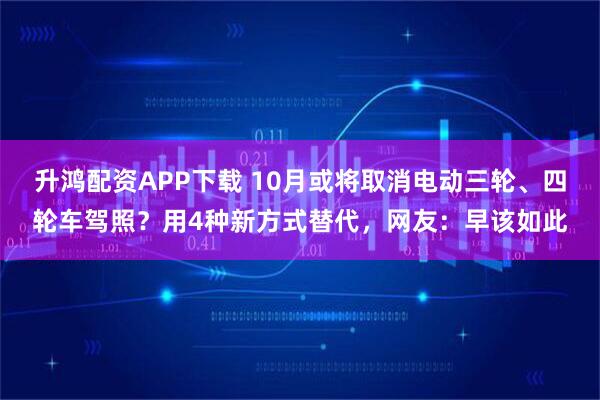 升鸿配资APP下载 10月或将取消电动三轮、四轮车驾照？用4种新方式替代，网友：早该如此