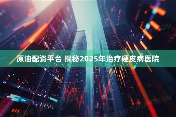 原油配资平台 探秘2025年治疗硬皮病医院