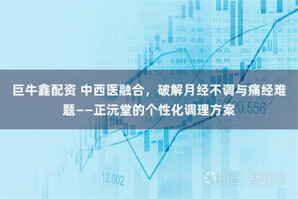 巨牛鑫配资 中西医融合，破解月经不调与痛经难题——正沅堂的个性化调理方案