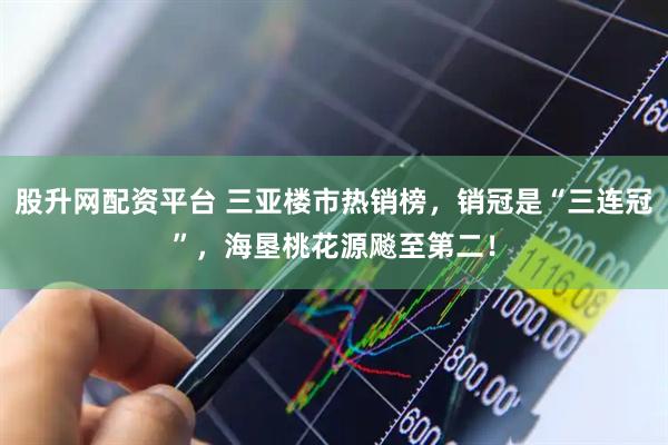 股升网配资平台 三亚楼市热销榜，销冠是“三连冠”，海垦桃花源飚至第二！