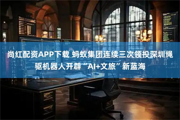 尚红配资APP下载 蚂蚁集团连续三次领投　深圳绳驱机器人开辟“AI+文旅”新蓝海