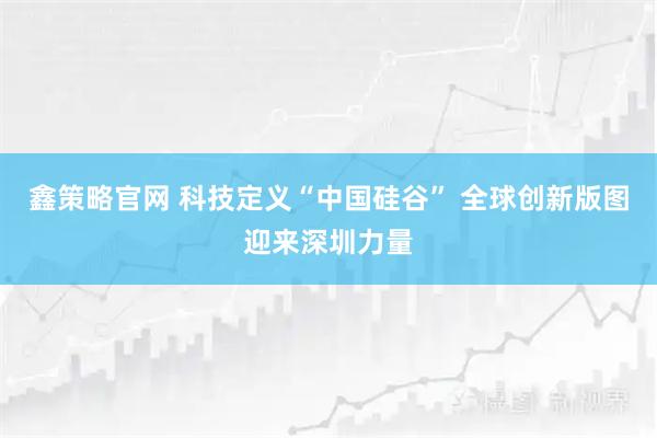 鑫策略官网 科技定义“中国硅谷” 全球创新版图迎来深圳力量