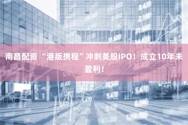 南昌配资 “港版携程”冲刺美股IPO！成立10年未盈利！