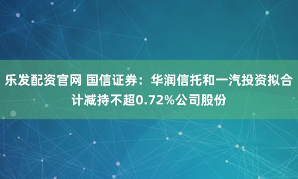 乐发配资官网 国信证券：华润信托和一汽投资拟合计减持不超0.72%公司股份