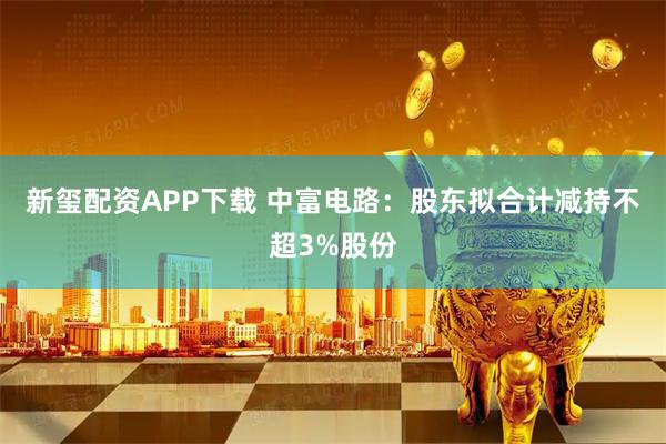 新玺配资APP下载 中富电路：股东拟合计减持不超3%股份