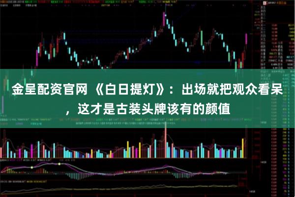 金呈配资官网 《白日提灯》：出场就把观众看呆，这才是古装头牌该有的颜值