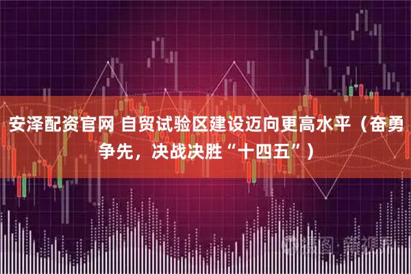 安泽配资官网 自贸试验区建设迈向更高水平(奋勇争先,决战决胜“十四五”)