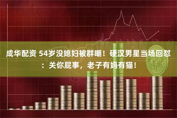 成华配资 54岁没媳妇被群嘲！硬汉男星当场回怼：关你屁事，老子有妈有猫！