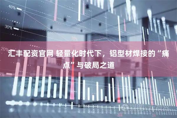 汇丰配资官网 轻量化时代下，铝型材焊接的“痛点”与破局之道