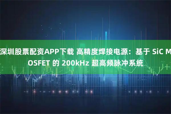 深圳股票配资APP下载 高精度焊接电源：基于 SiC MOSFET 的 200kHz 超高频脉冲系统