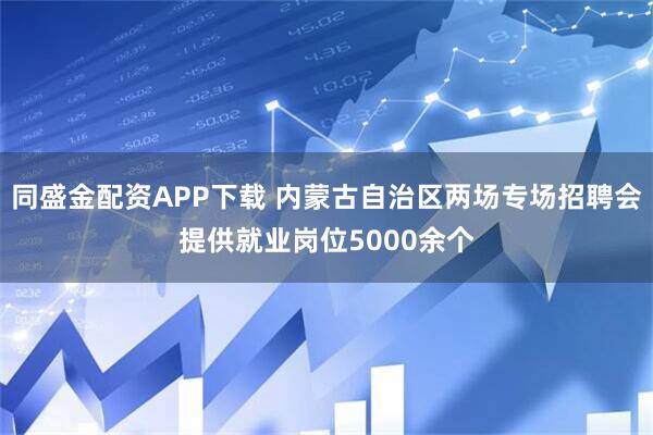 同盛金配资APP下载 内蒙古自治区两场专场招聘会提供就业岗位5000余个