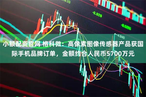 小额配资官网 格科微：高像素图像传感器产品获国际手机品牌订单，金额约合人民币5700万元