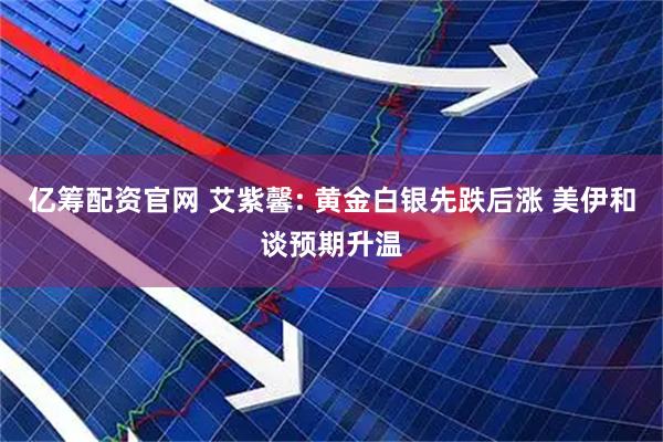 亿筹配资官网 艾紫馨: 黄金白银先跌后涨 美伊和谈预期升温
