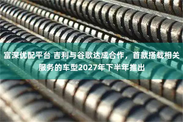 富深优配平台 吉利与谷歌达成合作，首款搭载相关服务的车型2027年下半年推出